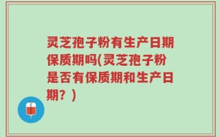 灵芝孢子粉有生产日期保质期吗(灵芝孢子粉是否有保质期和生产日期？)