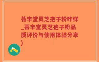 菩丰堂灵芝孢子粉咋样_菩丰堂灵芝孢子粉品质评价与使用体验分享)