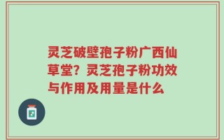 灵芝破壁孢子粉广西仙草堂？灵芝孢子粉功效与作用及用量是什么