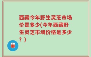 西藏今年野生灵芝市场价是多少(今年西藏野生灵芝市场价格是多少？)