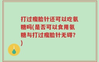 打过瘦脸针还可以吃氨糖吗(是否可以食用氨糖与打过瘦脸针无碍？)