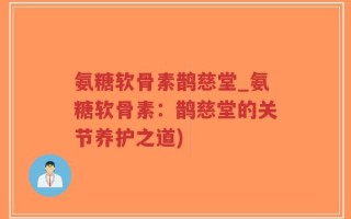 氨糖软骨素鹊慈堂_氨糖软骨素：鹊慈堂的关节养护之道)
