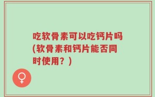 吃软骨素可以吃钙片吗(软骨素和钙片能否同时使用？)