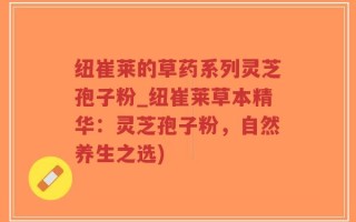 纽崔莱的草药系列灵芝孢子粉_纽崔莱草本精华：灵芝孢子粉，自然养生之选)