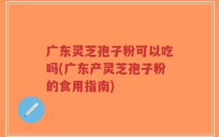 广东灵芝孢子粉可以吃吗(广东产灵芝孢子粉的食用指南)