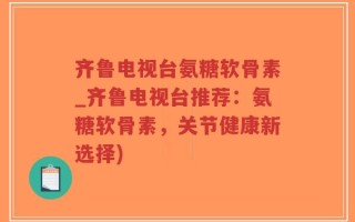 齐鲁电视台氨糖软骨素_齐鲁电视台推荐：氨糖软骨素，关节健康新选择)