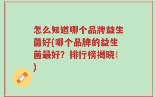 怎么知道哪个品牌益生菌好(哪个品牌的益生菌最好？排行榜揭晓！)