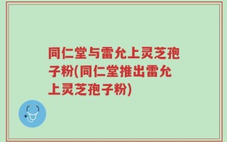 同仁堂与雷允上灵芝孢子粉(同仁堂推出雷允上灵芝孢子粉)