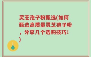 灵芝孢子粉甄选(如何甄选高质量灵芝孢子粉，分享几个选购技巧！)