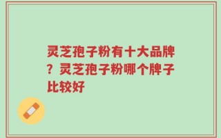 灵芝孢子粉有十大品牌？灵芝孢子粉哪个牌子比较好