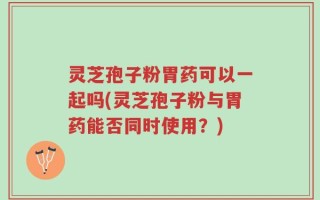灵芝孢子粉胃药可以一起吗(灵芝孢子粉与胃药能否同时使用？)