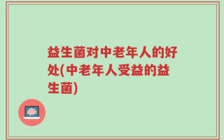 益生菌对中老年人的好处(中老年人受益的益生菌)