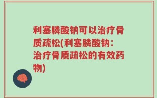 利塞膦酸钠可以治疗骨质疏松(利塞膦酸钠：治疗骨质疏松的有效药物)