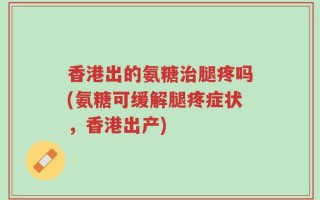 香港出的氨糖治腿疼吗(氨糖可缓解腿疼症状，香港出产)