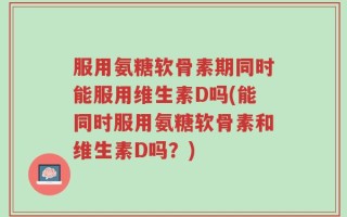 服用氨糖软骨素期同时能服用维生素D吗(能同时服用氨糖软骨素和维生素D吗？)