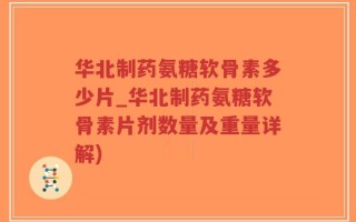 华北制药氨糖软骨素多少片_华北制药氨糖软骨素片剂数量及重量详解)