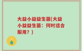 大益小益益生菌(大益小益益生菌：何时适合服用？)