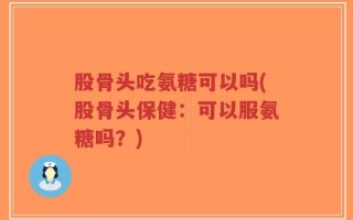 股骨头吃氨糖可以吗(股骨头保健：可以服氨糖吗？)
