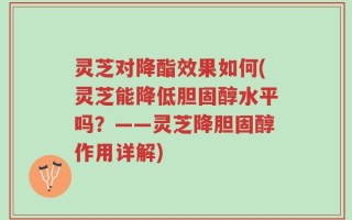 灵芝对降酯效果如何(灵芝能降低胆固醇水平吗？——灵芝降胆固醇作用详解)