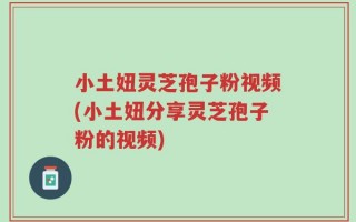 小土妞灵芝孢子粉视频(小土妞分享灵芝孢子粉的视频)