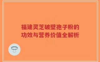 福建灵芝破壁孢子粉的功效与营养价值全解析