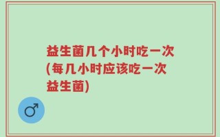 益生菌几个小时吃一次(每几小时应该吃一次益生菌)