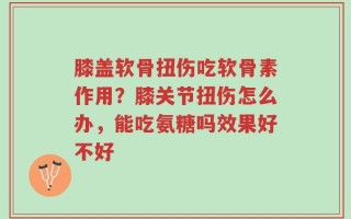 膝盖软骨扭伤吃软骨素作用？膝关节扭伤怎么办，能吃氨糖吗效果好不好
