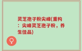 灵芝孢子粉尖峰(重构：尖峰灵芝孢子粉，养生佳品)
