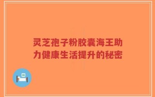 灵芝孢子粉胶囊海王助力健康生活提升的秘密