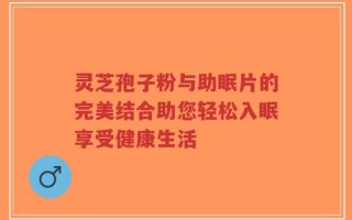 灵芝孢子粉与助眠片的完美结合助您轻松入眠享受健康生活