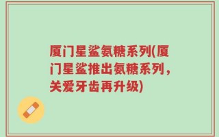 厦门星鲨氨糖系列(厦门星鲨推出氨糖系列，关爱牙齿再升级)