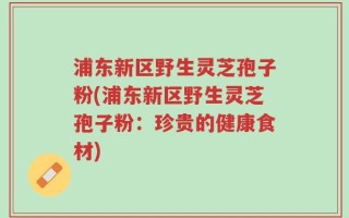 浦东新区野生灵芝孢子粉(浦东新区野生灵芝孢子粉：珍贵的健康食材)