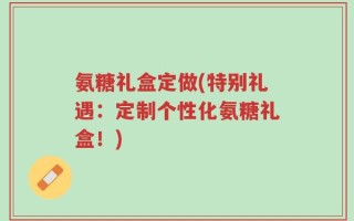 氨糖礼盒定做(特别礼遇：定制个性化氨糖礼盒！)
