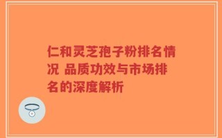 仁和灵芝孢子粉排名情况 品质功效与市场排名的深度解析