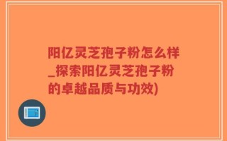 阳亿灵芝孢子粉怎么样_探索阳亿灵芝孢子粉的卓越品质与功效)