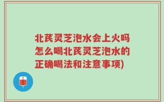 北芪灵芝泡水会上火吗怎么喝北芪灵芝泡水的正确喝法和注意事项)