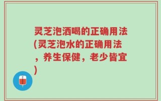 灵芝泡洒喝的正确用法(灵芝泡水的正确用法，养生保健，老少皆宜)