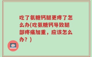 吃了氨糖钙腿更疼了怎么办(吃氨糖钙导致腿部疼痛加重，应该怎么办？)