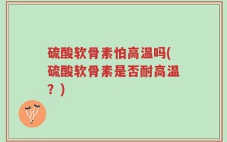 硫酸软骨素怕高温吗(硫酸软骨素是否耐高温？)
