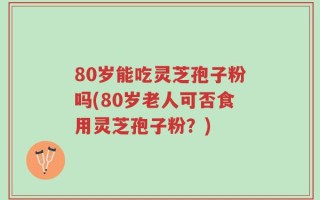 80岁能吃灵芝孢子粉吗(80岁老人可否食用灵芝孢子粉？)