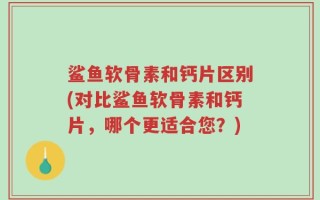 鲨鱼软骨素和钙片区别(对比鲨鱼软骨素和钙片，哪个更适合您？)