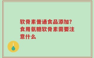 软骨素普通食品添加？食用氨糖软骨素需要注意什么