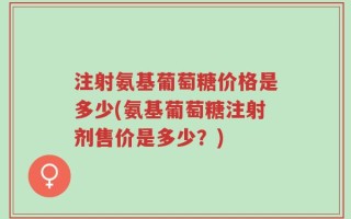 注射氨基葡萄糖价格是多少(氨基葡萄糖注射剂售价是多少？)