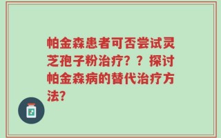 帕金森患者可否尝试灵芝孢子粉治疗？？探讨帕金森病的替代治疗方法？