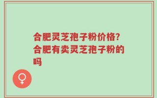 合肥灵芝孢子粉价格？合肥有卖灵芝孢子粉的吗