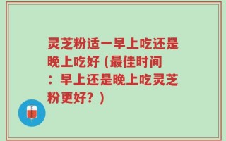 灵芝粉适一早上吃还是晚上吃好 (最佳时间：早上还是晚上吃灵芝粉更好？)