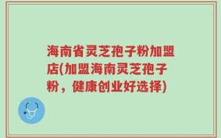 海南省灵芝孢子粉加盟店(加盟海南灵芝孢子粉，健康创业好选择)