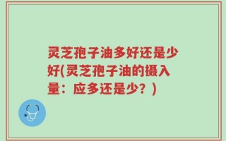 灵芝孢子油多好还是少好(灵芝孢子油的摄入量：应多还是少？)