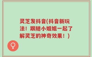 灵芝发抖音(抖音新玩法！跟随小姐姐一起了解灵芝的神奇效果！)