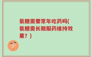 氨糖需要常年吃药吗(氨糖需长期服药维持效果？)